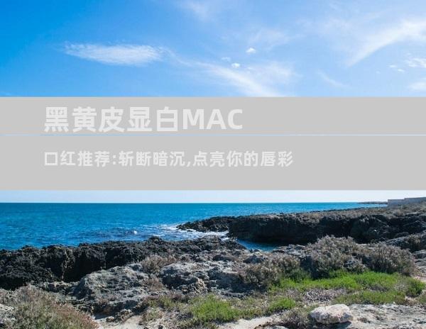 黑黄皮显白MAC口红推荐:斩断暗沉,点亮你的唇彩