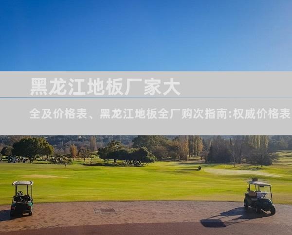 黑龙江地板厂家大全及价格表、黑龙江地板全厂购次指南:权威价格表、品牌排名