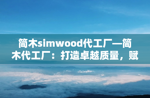 简木simwood代工厂—简木代工厂：打造卓越质量，赋能行业革新